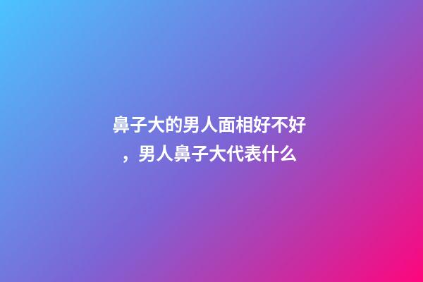 鼻子大的男人面相好不好，男人鼻子大代表什么